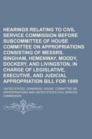 Cover of Hearings Relating to Civil Service Commission Before Subcommittee of House Committee on Appropriations Consisting of Messrs. Bingham, Hemenway, Moody, Dockery, and Livingston, in Charge of Legislative, Executive, and Judicial Appropriation Bill for 1899