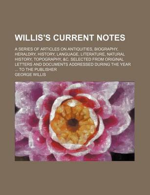 Book cover for Willis's Current Notes; A Series of Articles on Antiquities, Biography, Heraldry, History, Language, Literature, Natural History, Topography, &C. Selected from Original Letters and Documents Addressed During the Year ... to the Publisher