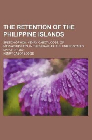 Cover of The Retention of the Philippine Islands; Speech of Hon. Henry Cabot Lodge, of Massachusetts, in the Senate of the United States, March 7, 1900