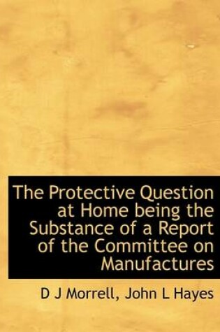 Cover of The Protective Question at Home Being the Substance of a Report of the Committee on Manufactures