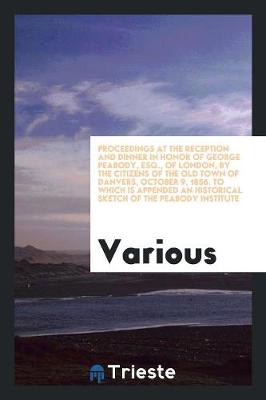 Cover of Proceedings at the Reception and Dinner in Honor of George Peabody, Esq. of London, by the Citizens of the Old Town of Danvers, October 9, 1856. to Which Is Appended an Historical Sketch of the Peabody Institute, with the Exercises at the Laying of the Cor