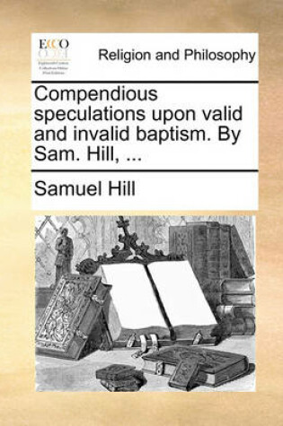 Cover of Compendious speculations upon valid and invalid baptism. By Sam. Hill, ...