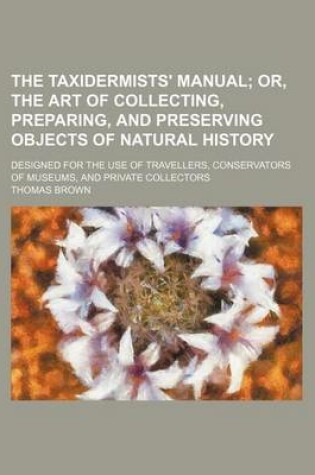 Cover of The Taxidermists' Manual; Or, the Art of Collecting, Preparing, and Preserving Objects of Natural History. Designed for the Use of Travellers, Conserv