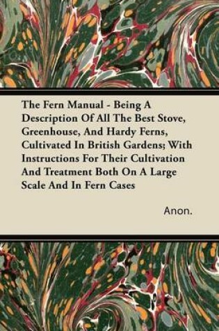 Cover of The Fern Manual - Being A Description Of All The Best Stove, Greenhouse, And Hardy Ferns, Cultivated In British Gardens; With Instructions For Their Cultivation And Treatment Both On A Large Scale And In Fern Cases