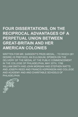 Cover of Four Dissertations, on the Reciprocal Advantages of a Perpetual Union Between Great-Britain and Her American Colonies; Written for Mr. Sargent's Prize-Medal. to Which (by Desire) Is Prefixed, an Eulogium, Spoken on the Delivery of the Medal at the Public
