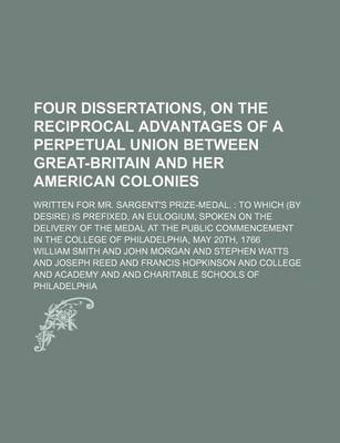 Book cover for Four Dissertations, on the Reciprocal Advantages of a Perpetual Union Between Great-Britain and Her American Colonies; Written for Mr. Sargent's Prize-Medal. to Which (by Desire) Is Prefixed, an Eulogium, Spoken on the Delivery of the Medal at the Public