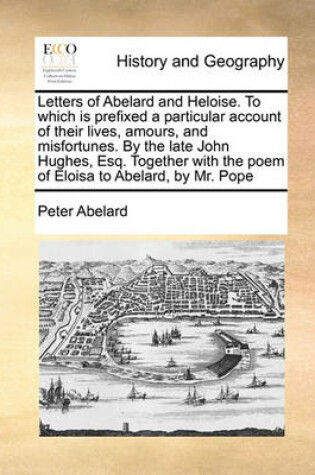 Cover of Letters of Abelard and Heloise. to Which Is Prefixed a Particular Account of Their Lives, Amours, and Misfortunes. by the Late John Hughes, Esq. Together with the Poem of Eloisa to Abelard, by Mr. Pope
