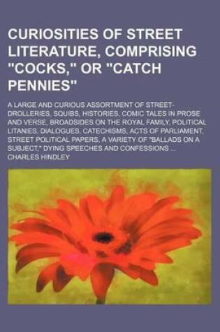 Cover of Curiosities of Street Literature, Comprising "Cocks," or "Catch Pennies"; A Large and Curious Assortment of Street-Drolleries, Squibs, Histories, Comic Tales in Prose and Verse, Broadsides on the Royal Family, Political Litanies, Dialogues, Catechisms, AC