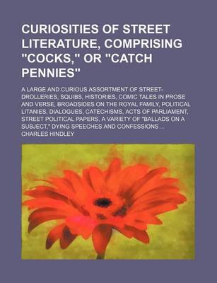 Book cover for Curiosities of Street Literature, Comprising "Cocks," or "Catch Pennies"; A Large and Curious Assortment of Street-Drolleries, Squibs, Histories, Comic Tales in Prose and Verse, Broadsides on the Royal Family, Political Litanies, Dialogues, Catechisms, AC