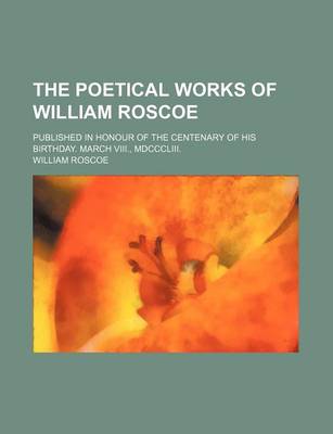 Book cover for The Poetical Works of William Roscoe; Published in Honour of the Centenary of His Birthday. March VIII., MDCCCLIII.