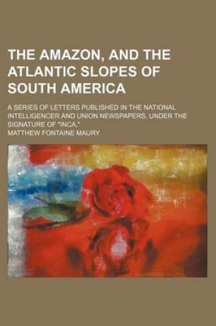 Cover of The Amazon, and the Atlantic Slopes of South America; A Series of Letters Published in the National Intelligencer and Union Newspapers, Under the Signature of "Inca,"