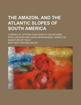 Book cover for The Amazon, and the Atlantic Slopes of South America; A Series of Letters Published in the National Intelligencer and Union Newspapers, Under the Signature of "Inca,"