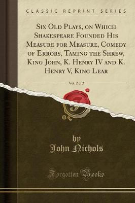 Book cover for Six Old Plays, on Which Shakespeare Founded His Measure for Measure, Comedy of Errors, Taming the Shrew, King John, K. Henry IV and K. Henry V, King Lear, Vol. 2 of 2 (Classic Reprint)