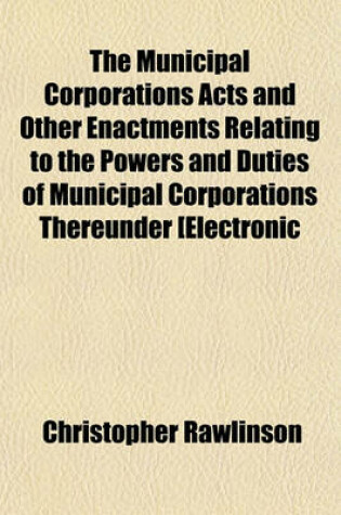 Cover of The Municipal Corporations Acts and Other Enactments Relating to the Powers and Duties of Municipal Corporations Thereunder [Electronic