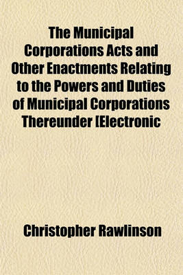 Book cover for The Municipal Corporations Acts and Other Enactments Relating to the Powers and Duties of Municipal Corporations Thereunder [Electronic