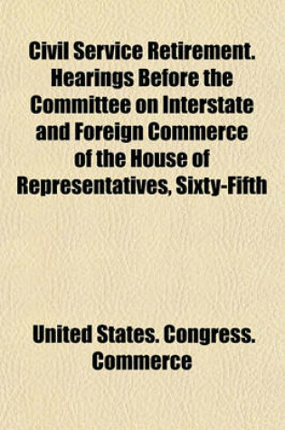 Cover of Civil Service Retirement. Hearings Before the Committee on Interstate and Foreign Commerce of the House of Representatives, Sixty-Fifth