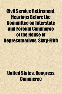 Book cover for Civil Service Retirement. Hearings Before the Committee on Interstate and Foreign Commerce of the House of Representatives, Sixty-Fifth