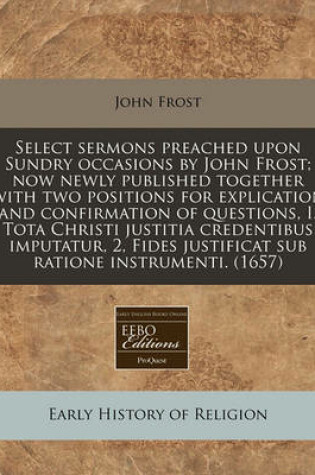 Cover of Select Sermons Preached Upon Sundry Occasions by John Frost; Now Newly Published Together with Two Positions for Explication and Confirmation of Questions, I. Tota Christi Justitia Credentibus Imputatur, 2, Fides Justificat Sub Ratione Instrumenti. (1657)