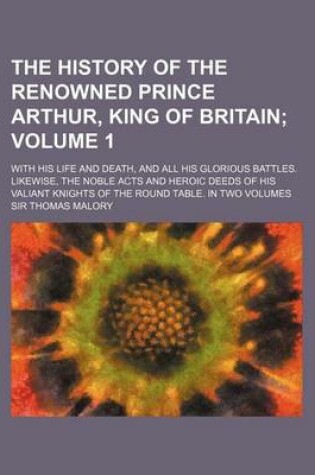 Cover of The History of the Renowned Prince Arthur, King of Britain Volume 1; With His Life and Death, and All His Glorious Battles. Likewise, the Noble Acts and Heroic Deeds of His Valiant Knights of the Round Table. in Two Volumes
