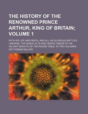 Book cover for The History of the Renowned Prince Arthur, King of Britain Volume 1; With His Life and Death, and All His Glorious Battles. Likewise, the Noble Acts and Heroic Deeds of His Valiant Knights of the Round Table. in Two Volumes