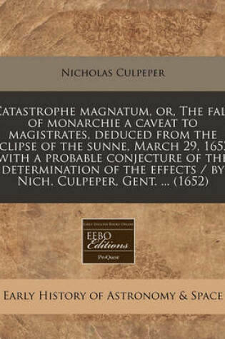 Cover of Catastrophe Magnatum, Or, the Fall of Monarchie a Caveat to Magistrates, Deduced from the Eclipse of the Sunne, March 29, 1652, with a Probable Conjecture of the Determination of the Effects / By Nich. Culpeper, Gent. ... (1652)