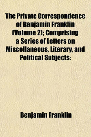 Cover of The Private Correspondence of Benjamin Franklin (Volume 2); Comprising a Series of Letters on Miscellaneous, Literary, and Political Subjects Written Between the Years 1753 and 1790 Illustrating the Memoirs of His Public and Private Life, and Developing T