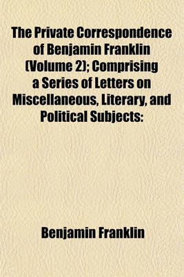 Book cover for The Private Correspondence of Benjamin Franklin (Volume 2); Comprising a Series of Letters on Miscellaneous, Literary, and Political Subjects Written Between the Years 1753 and 1790 Illustrating the Memoirs of His Public and Private Life, and Developing T