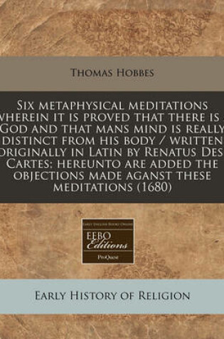 Cover of Six Metaphysical Meditations Wherein It Is Proved That There Is a God and That Mans Mind Is Really Distinct from His Body / Written Originally in Latin by Renatus Des-Cartes; Hereunto Are Added the Objections Made Aganst These Meditations (1680)