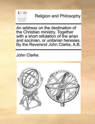 Book cover for An Address on the Destination of the Christian Ministry. Together with a Short Refutation of the Arian and Socinian, or Unitarian Heresies. by the Reverend John Clarke, A.B.