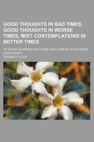 Cover of Good Thoughts in Bad Times, Good Thoughts in Worse Times, Mixt Contemplations in Better Times; To Which Is Added the Cause and Cure of a Wounded Conscience