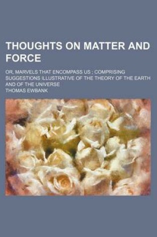Cover of Thoughts on Matter and Force; Or, Marvels That Encompass Us Comprising Suggestions Illustrative of the Theory of the Earth and of the Universe