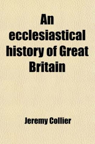 Cover of An Ecclesiastical History of Great Britain, Chiefly of England (Volume 1); From the First Planting of Christianity, to the End of the Reign of King Charles the Second with a Brief Account of the Affairs of Religion in Ireland