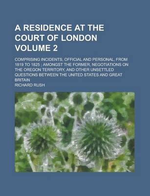 Book cover for A Residence at the Court of London; Comprising Incidents, Official and Personal, from 1819 to 1825; Amongst the Former, Negotiations on the Oregon Territory, and Other Unsettled Questions Between the United States and Great Volume 2