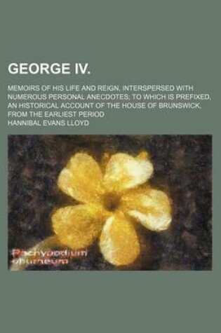 Cover of George IV.; Memoirs of His Life and Reign, Interspersed with Numerous Personal Anecdotes to Which Is Prefixed, an Historical Account of the House of Brunswick, from the Earliest Period