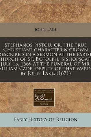 Cover of Stephanos Pistou, Or, the True Christians Character & Crown Described in a Sermon at the Parish Church of St. Botolph, Bishopsgate, July 15, 1669 at the Funeral of Mr. William Cade, Deputy of That Ward / By John Lake. (1671)