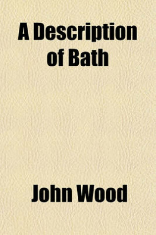 Cover of A Description of Bath; Wherein the Antiquity of the City, as Well as the Eminence of Its Founder Are Respectively Treated of Illustrated with the Figure of King Bladud, Together with Proper Plans and Elevations from Twenty-Two Copper Plates. by John Wood, Es