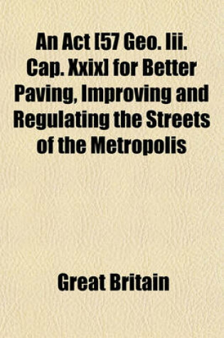 Cover of An ACT [57 Geo. III. Cap. XXIX] for Better Paving, Improving and Regulating the Streets of the Metropolis; And Removing and Preventing Nuisances and Obstructions Therein