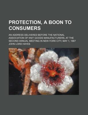 Book cover for Protection, a Boon to Consumers; An Address Delivered Before the National Association of Knit Goods Manufacturers, at the Second Annual Meeting in New-York City, May 1, 1867