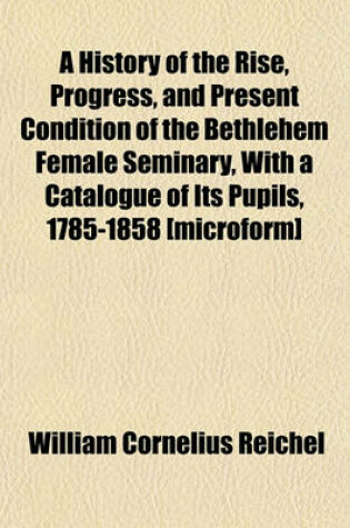 Cover of A History of the Rise, Progress, and Present Condition of the Bethlehem Female Seminary, with a Catalogue of Its Pupils, 1785-1858 [Microform]