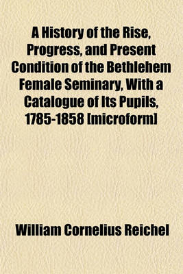 Book cover for A History of the Rise, Progress, and Present Condition of the Bethlehem Female Seminary, with a Catalogue of Its Pupils, 1785-1858 [Microform]