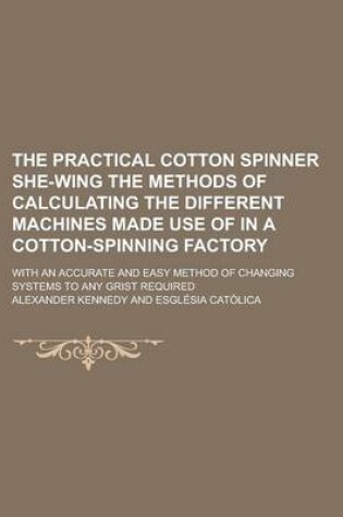 Cover of The Practical Cotton Spinner She-Wing the Methods of Calculating the Different Machines Made Use of in a Cotton-Spinning Factory; With an Accurate and Easy Method of Changing Systems to Any Grist Required