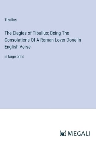 Cover of The Elegies of Tibullus; Being The Consolations Of A Roman Lover Done In English Verse