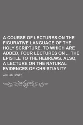 Cover of A Course of Lectures on the Figurative Language of the Holy Scripture. to Which Are Added, Four Lectures on the Epistle to the Hebrews. Also, a Lecture on the Natural Evidences of Christianity