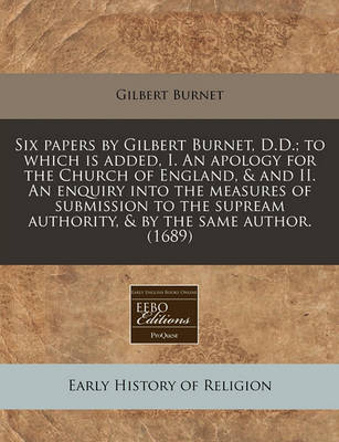 Book cover for Six Papers by Gilbert Burnet, D.D.; To Which Is Added, I. an Apology for the Church of England, & and II. an Enquiry Into the Measures of Submission to the Supream Authority, & by the Same Author. (1689)