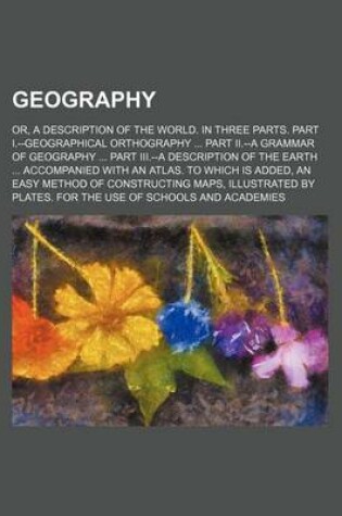 Cover of Geography; Or, a Description of the World. in Three Parts. Part I.--Geographical Orthography Part II.--A Grammar of Geography Part III.--A Description of the Earth Accompanied with an Atlas. to Which Is Added, an Easy Method of Constructing Maps, Illustrat