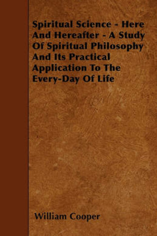 Cover of Spiritual Science - Here And Hereafter - A Study Of Spiritual Philosophy And Its Practical Application To The Every-Day Of Life