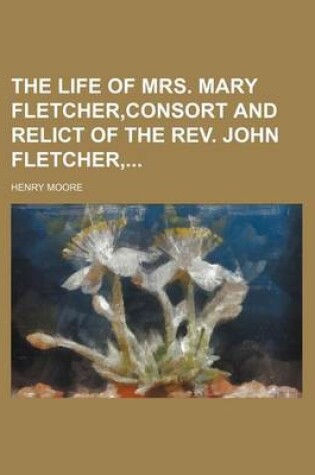 Cover of The Life of Mrs. Mary Fletcher, Consort and Relict of the REV. John Fletcher,