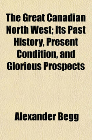 Cover of The Great Canadian North West; Its Past History, Present Condition, and Glorious Prospects