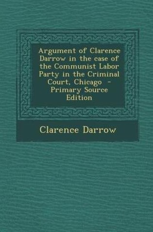 Cover of Argument of Clarence Darrow in the Case of the Communist Labor Party in the Criminal Court, Chicago - Primary Source Edition