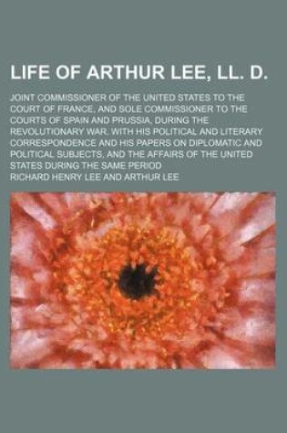 Cover of Life of Arthur Lee, LL. D. (Volume 1); Joint Commissioner of the United States to the Court of France, and Sole Commissioner to the Courts of Spain and Prussia, During the Revolutionary War. with His Political and Literary Correspondence and His Papers on